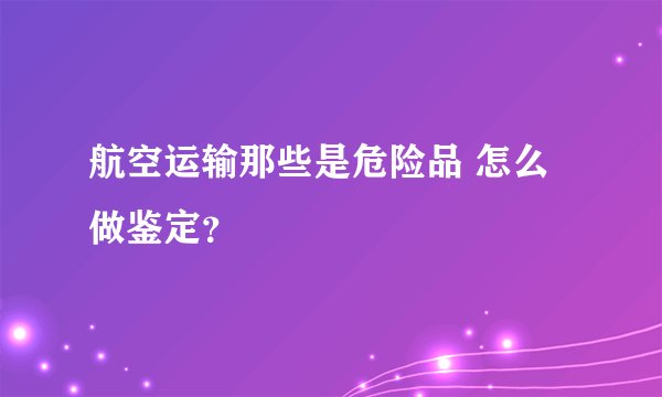 航空运输那些是危险品 怎么做鉴定？
