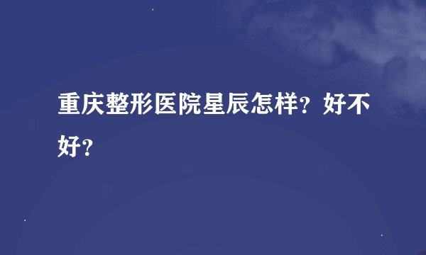 重庆整形医院星辰怎样？好不好？