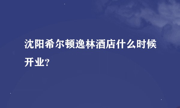 沈阳希尔顿逸林酒店什么时候开业？