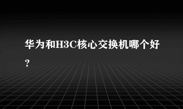 华为和H3C核心交换机哪个好？