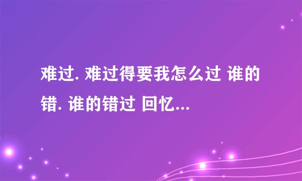 难过. 难过得要我怎么过 谁的错. 谁的错过 回忆成了最坚硬的泡沫. 最后。还是会破 寂寞. 寂寞得只剩下沉默