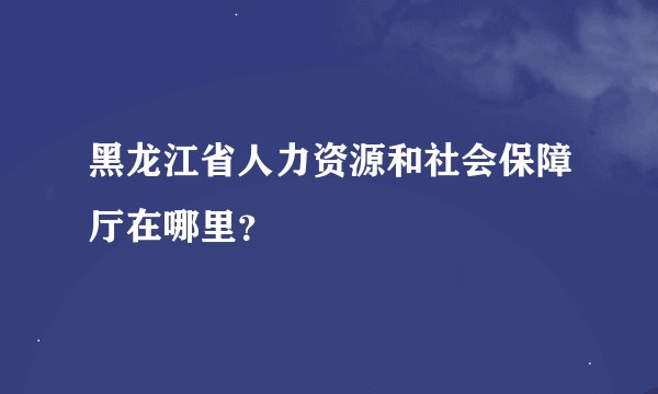 黑龙江省人力资源和社会保障厅在哪里？