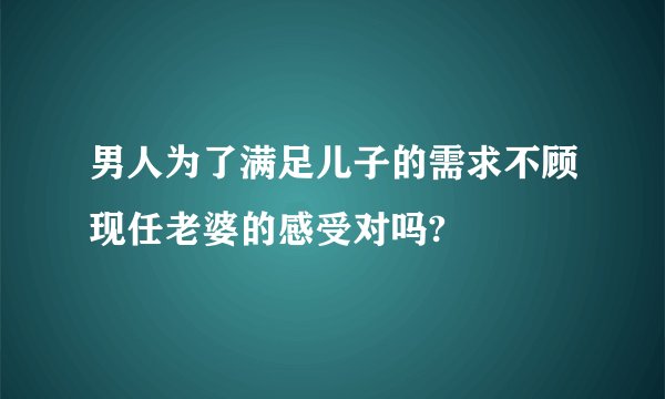 男人为了满足儿子的需求不顾现任老婆的感受对吗?