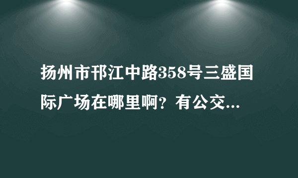 扬州市邗江中路358号三盛国际广场在哪里啊？有公交吗？从西站往哪里走啊