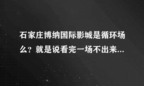石家庄博纳国际影城是循环场么？就是说看完一场不出来接着看第二场行不行？求知情人士详解~多谢~
