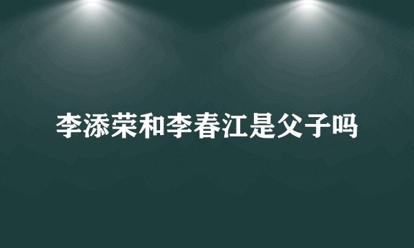 李添荣和李春江是父子吗