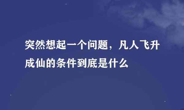 突然想起一个问题,凡人飞升成仙的条件到底是什么