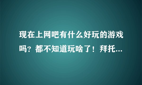 现在上网吧有什么好玩的游戏吗？都不知道玩啥了！拜托各位大神