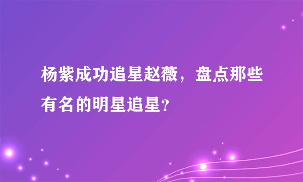 杨紫成功追星赵薇，盘点那些有名的明星追星？