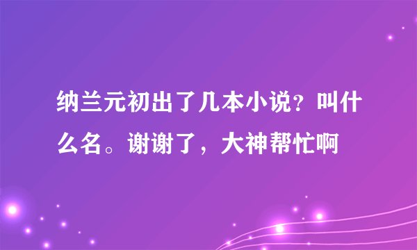 纳兰元初出了几本小说？叫什么名。谢谢了，大神帮忙啊