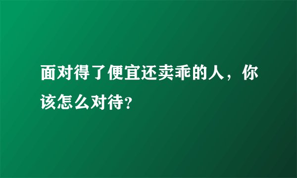面对得了便宜还卖乖的人，你该怎么对待？