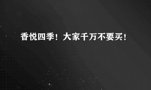 香悦四季！大家千万不要买！