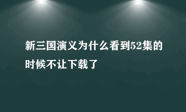 新三国演义为什么看到52集的时候不让下载了
