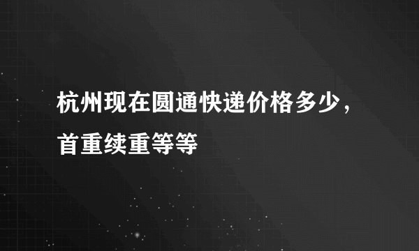 杭州现在圆通快递价格多少，首重续重等等