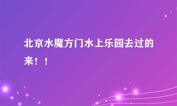 北京水魔方门水上乐园去过的来!!