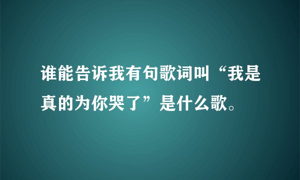 谁能告诉我有句歌词叫“我是真的为你哭了”是什么歌。