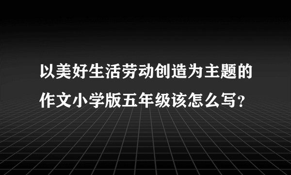 以美好生活劳动创造为主题的作文小学版五年级该怎么写？