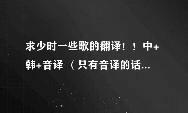 求少时一些歌的翻译!!中+韩+音译 (只有音译的话也凑合着吧 =。=)