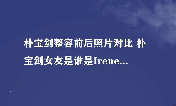 朴宝剑整容前后照片对比 朴宝剑女友是谁是Irene吗家庭背景身高