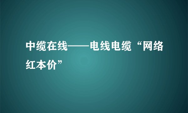 中缆在线——电线电缆“网络红本价”