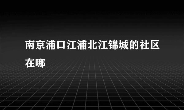 南京浦口江浦北江锦城的社区在哪