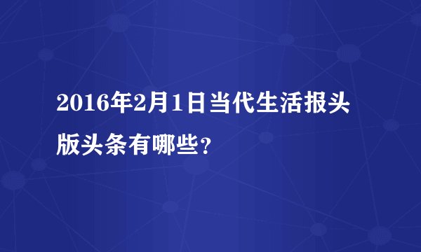 2016年2月1日当代生活报头版头条有哪些？