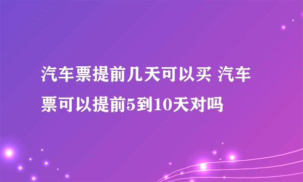 汽车票提前几天可以买 汽车票可以提前5到10天对吗