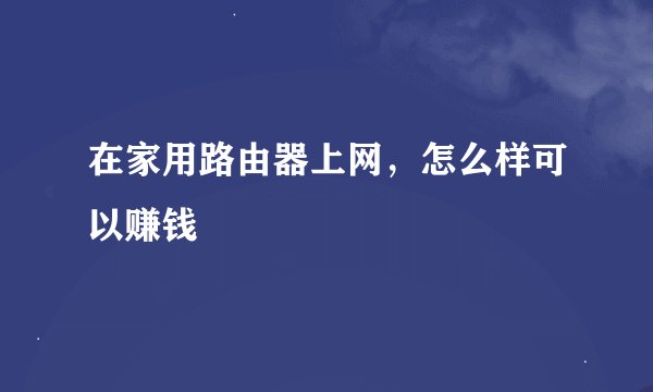 在家用路由器上网，怎么样可以赚钱