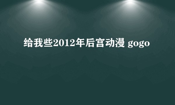 给我些2012年后宫动漫 gogo