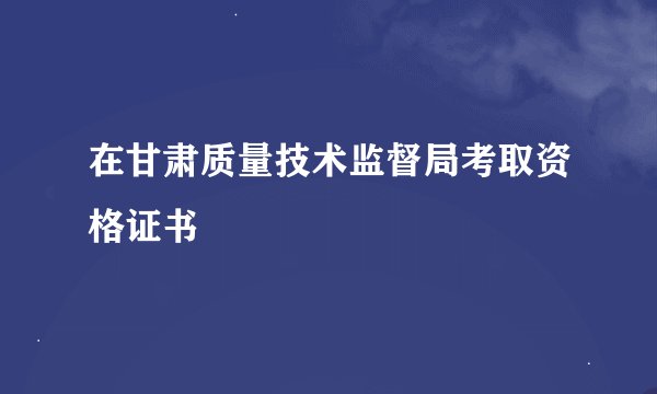 在甘肃质量技术监督局考取资格证书