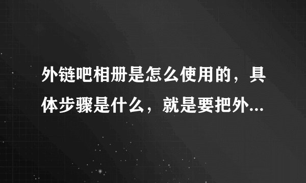 外链吧相册是怎么使用的，具体步骤是什么，就是要把外链吧的图片链接到淘宝小店里，越详细越好，谢了