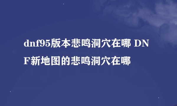 dnf95版本悲鸣洞穴在哪 DNF新地图的悲鸣洞穴在哪