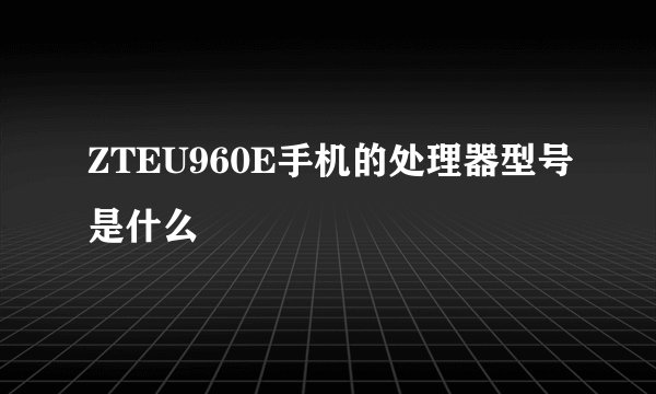 ZTEU960E手机的处理器型号是什么