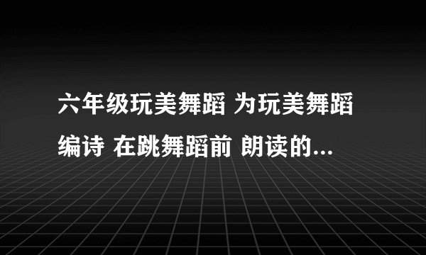 六年级玩美舞蹈 为玩美舞蹈编诗 在跳舞蹈前 朗读的诗 拜托了