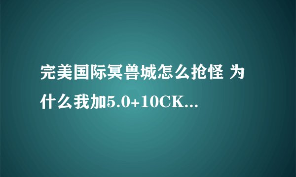 完美国际冥兽城怎么抢怪 为什么我加5.0+10CK抢不过+8的CK 前提我的状态都是满的 也带了攻击锦囊