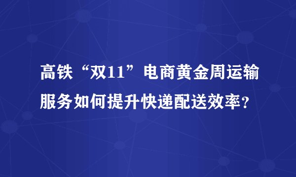 高铁“双11”电商黄金周运输服务如何提升快递配送效率？