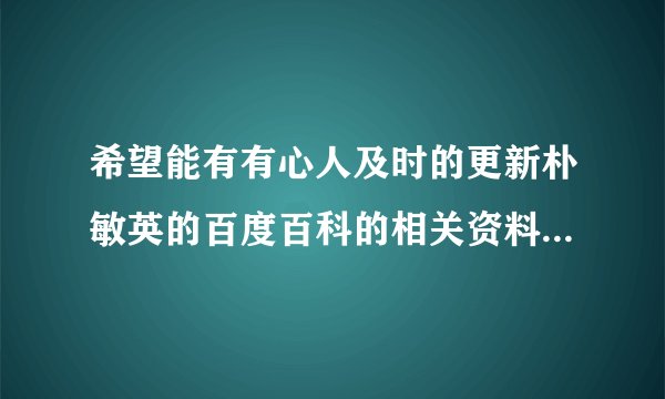 希望能有有心人及时的更新朴敏英的百度百科的相关资料，希望能有敏英的粉丝帮忙把敏英的个人资料补充详细