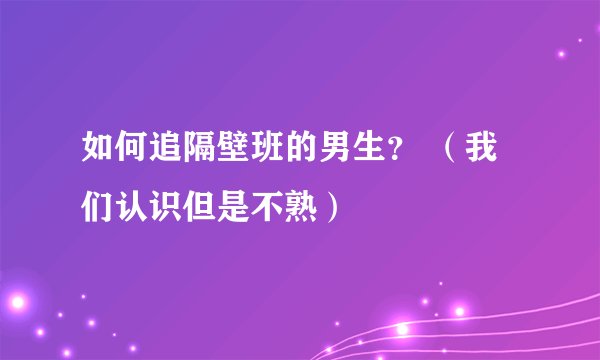 如何追隔壁班的男生？ （我们认识但是不熟）