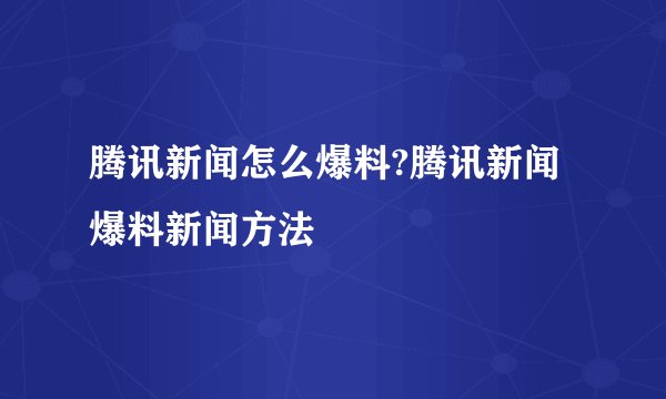 腾讯新闻怎么爆料?腾讯新闻爆料新闻方法