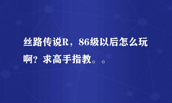 丝路传说R，86级以后怎么玩啊？求高手指教。。