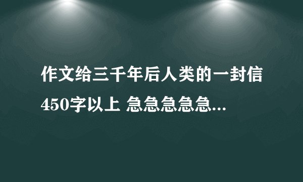 作文给三千年后人类的一封信450字以上 急急急急急急。抓住重点，选择几个方面进行叙述