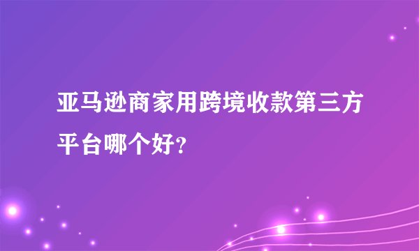 亚马逊商家用跨境收款第三方平台哪个好？