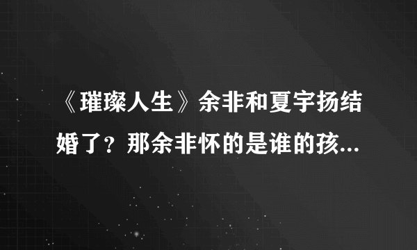 《璀璨人生》余非和夏宇扬结婚了？那余非怀的是谁的孩子？叶琳的阴谋得逞了吗？最后谁和谁在一起了？