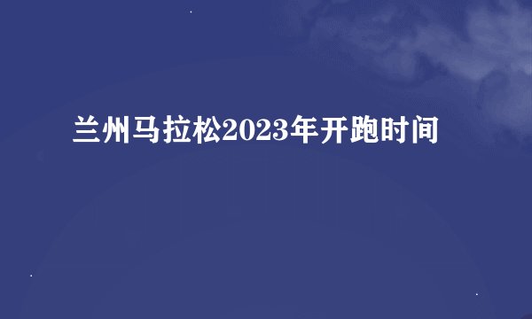 兰州马拉松2023年开跑时间