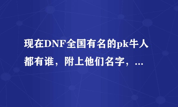 现在DNF全国有名的pk牛人都有谁，附上他们名字，像白手-达7，魔道-仇东升，战法-月与海。。。