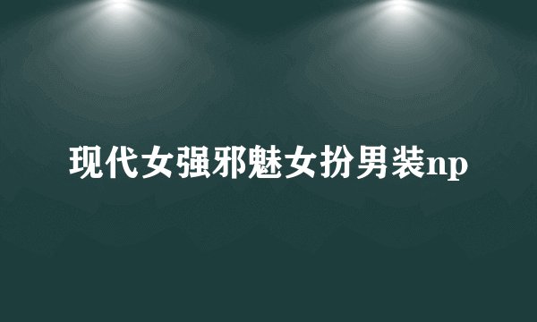 现代女强邪魅女扮男装np