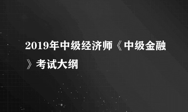 2019年中级经济师《中级金融》考试大纲