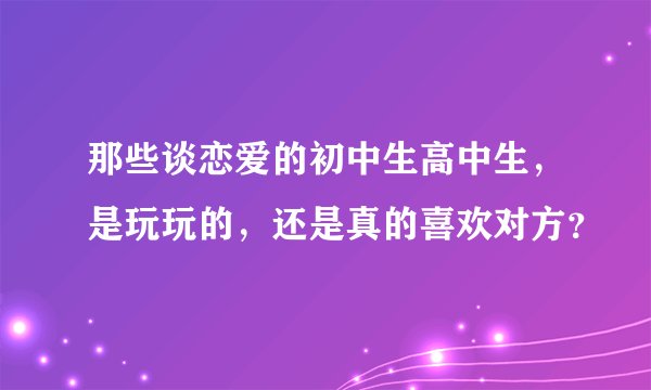 那些谈恋爱的初中生高中生，是玩玩的，还是真的喜欢对方？