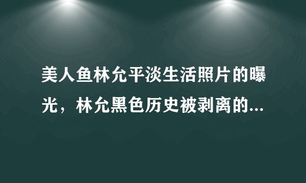 美人鱼林允平淡生活照片的曝光，林允黑色历史被剥离的整个过程