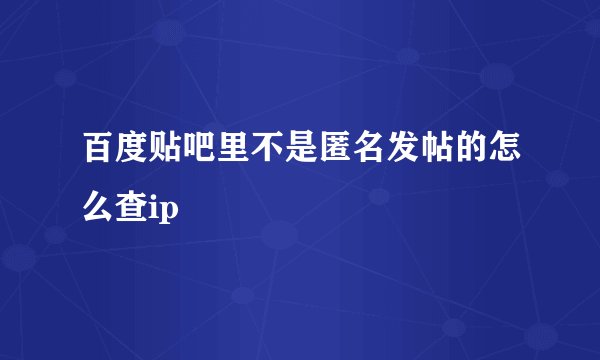 百度贴吧里不是匿名发帖的怎么查ip